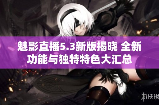 魅影直播5.3新版揭晓 全新功能与独特特色大汇总