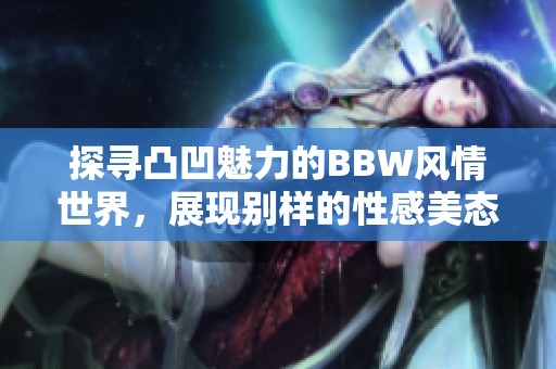探寻凸凹魅力的BBW风情世界，展现别样的性感美态