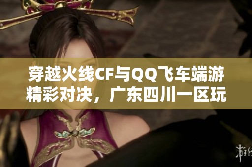 穿越火线CF与QQ飞车端游精彩对决，广东四川一区玩家齐聚一堂