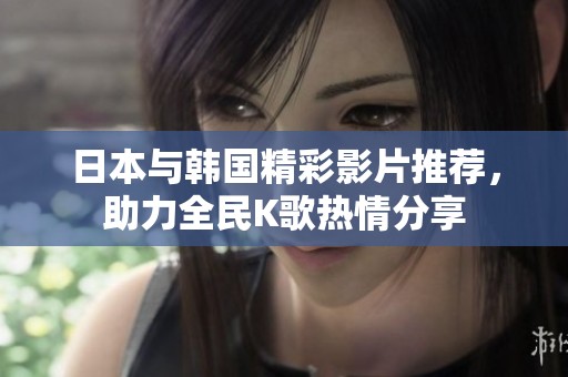 日本与韩国精彩影片推荐，助力全民K歌热情分享