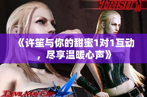 《许笙与你的甜蜜1对1互动，尽享温暖心声》