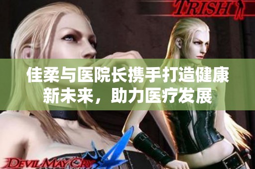 佳柔与医院长携手打造健康新未来，助力医疗发展
