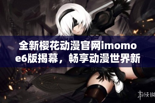 全新樱花动漫官网imomoe6版揭幕，畅享动漫世界新体验