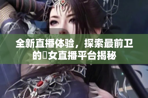 全新直播体验，探索最前卫的祼女直播平台揭秘