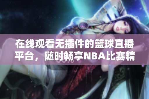 在线观看无插件的篮球直播平台，随时畅享NBA比赛精彩时刻