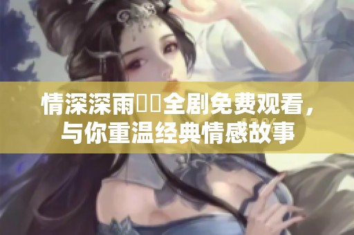 情深深雨濛濛全剧免费观看，与你重温经典情感故事