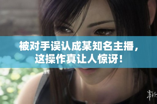 被对手误认成某知名主播，这操作真让人惊讶！