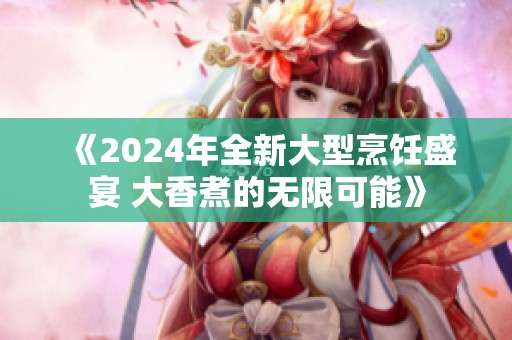 《2024年全新大型烹饪盛宴 大香煮的无限可能》