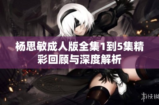 杨思敏成人版全集1到5集精彩回顾与深度解析