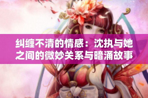 纠缠不清的情感：沈执与她之间的微妙关系与暗涌故事