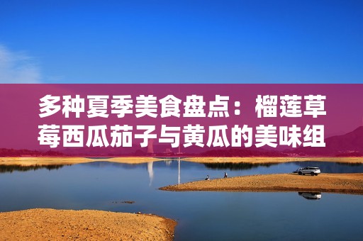 多种夏季美食盘点：榴莲草莓西瓜茄子与黄瓜的美味组合