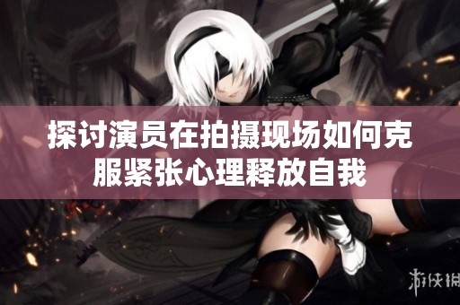 探讨演员在拍摄现场如何克服紧张心理释放自我