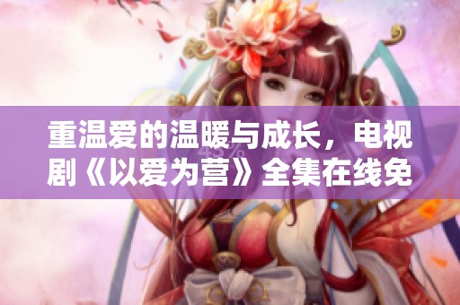 重温爱的温暖与成长，电视剧《以爱为营》全集在线免费观赏