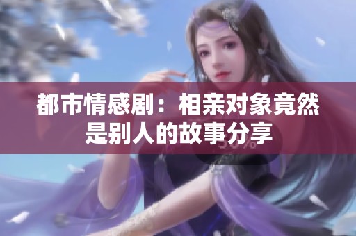 都市情感剧：相亲对象竟然是别人的故事分享
