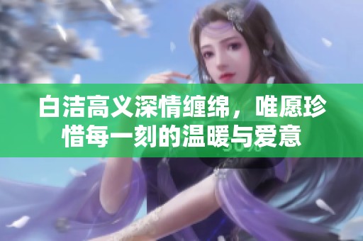 白洁高义深情缠绵，唯愿珍惜每一刻的温暖与爱意