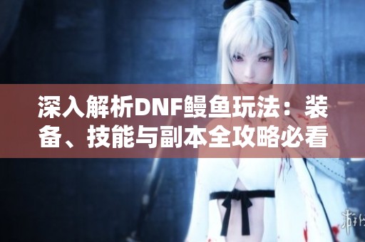 深入解析DNF鳗鱼玩法：装备、技能与副本全攻略必看！