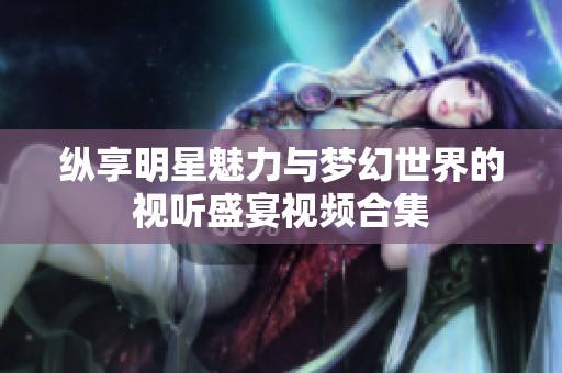 纵享明星魅力与梦幻世界的视听盛宴视频合集