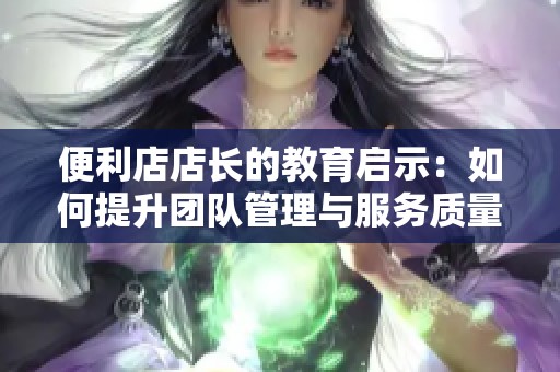 便利店店长的教育启示：如何提升团队管理与服务质量