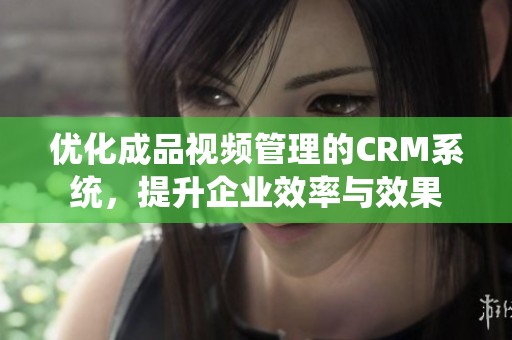 优化成品视频管理的CRM系统，提升企业效率与效果