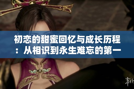 初恋的甜蜜回忆与成长历程：从相识到永生难忘的第一份爱