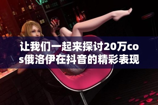 让我们一起来探讨20万cos俄洛伊在抖音的精彩表现吧！
