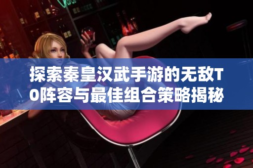 探索秦皇汉武手游的无敌T0阵容与最佳组合策略揭秘
