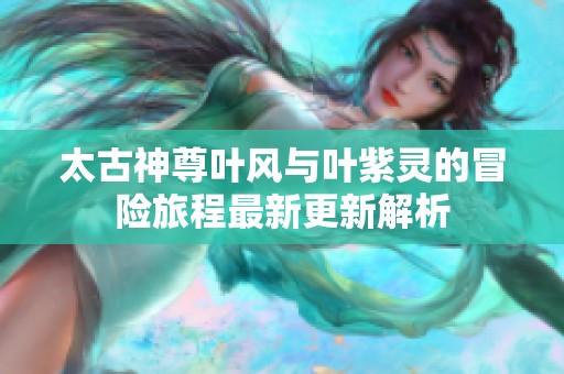 太古神尊叶风与叶紫灵的冒险旅程最新更新解析