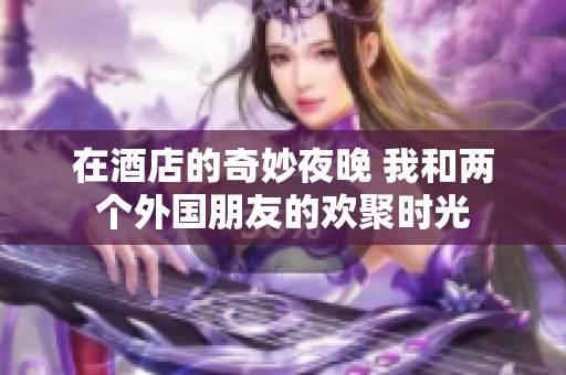 在酒店的奇妙夜晚 我和两个外国朋友的欢聚时光