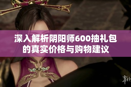 深入解析阴阳师600抽礼包的真实价格与购物建议