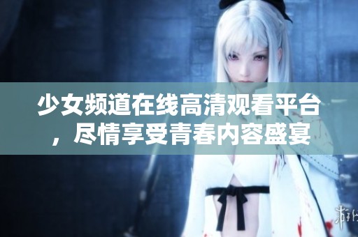 少女频道在线高清观看平台，尽情享受青春内容盛宴