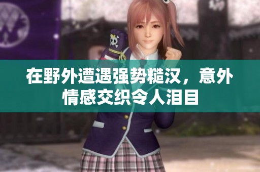 在野外遭遇强势糙汉，意外情感交织令人泪目