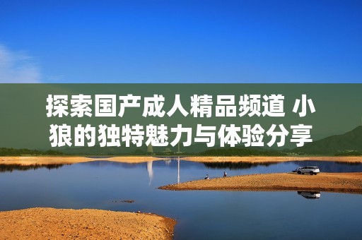 探索国产成人精品频道 小狼的独特魅力与体验分享