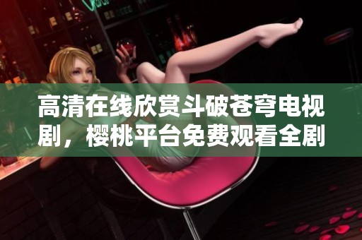 高清在线欣赏斗破苍穹电视剧，樱桃平台免费观看全剧