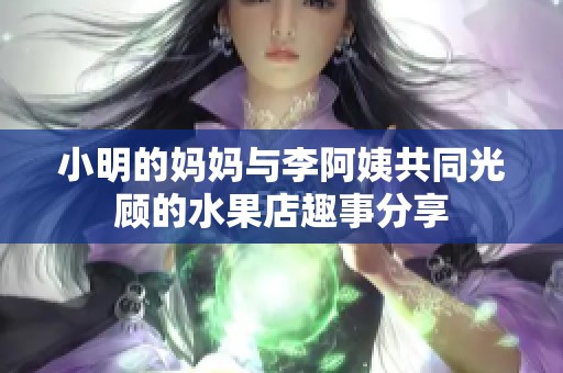小明的妈妈与李阿姨共同光顾的水果店趣事分享