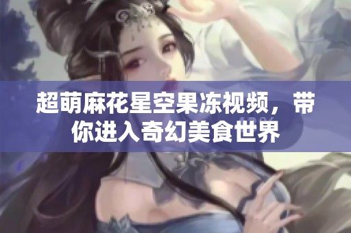 超萌麻花星空果冻视频，带你进入奇幻美食世界