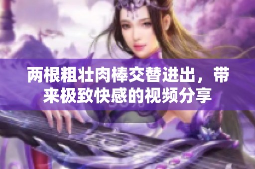两根粗壮肉棒交替进出，带来极致快感的视频分享