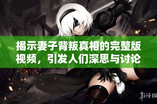 揭示妻子背叛真相的完整版视频，引发人们深思与讨论