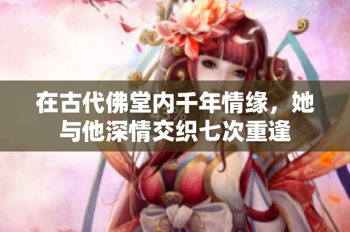 在古代佛堂内千年情缘，她与他深情交织七次重逢