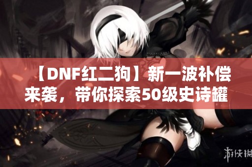 【DNF红二狗】新一波补偿来袭，带你探索50级史诗罐子与重生奖励！