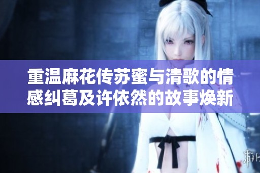 重温麻花传苏蜜与清歌的情感纠葛及许依然的故事焕新篇章