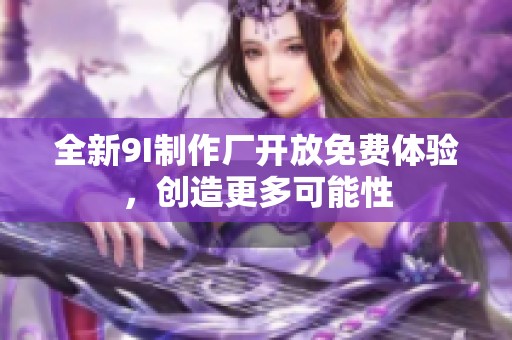 全新9I制作厂开放免费体验，创造更多可能性