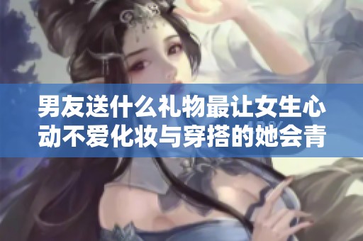 男友送什么礼物最让女生心动不爱化妆与穿搭的她会青睐哪些选择