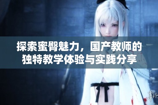 探索蜜臀魅力，国产教师的独特教学体验与实践分享