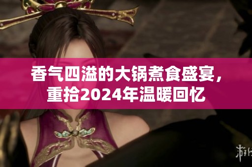 香气四溢的大锅煮食盛宴，重拾2024年温暖回忆