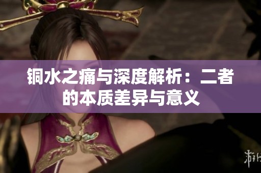 铜水之痛与深度解析：二者的本质差异与意义