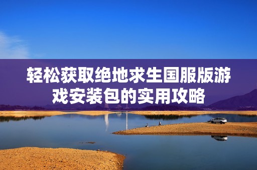 轻松获取绝地求生国服版游戏安装包的实用攻略