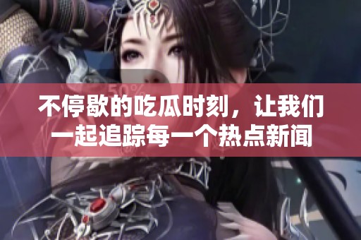 不停歇的吃瓜时刻，让我们一起追踪每一个热点新闻