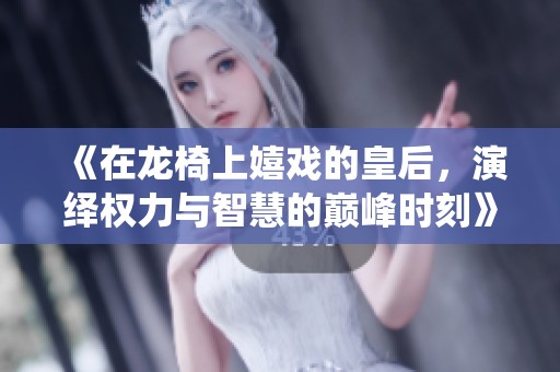 《在龙椅上嬉戏的皇后，演绎权力与智慧的巅峰时刻》