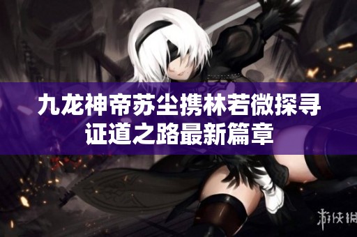 九龙神帝苏尘携林若微探寻证道之路最新篇章