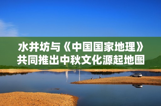 水井坊与《中国国家地理》共同推出中秋文化源起地图